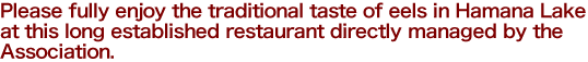 Please fully enjoy the traditional taste of eels in Hamana Lake at this long established restaurant directly managed by the Association.